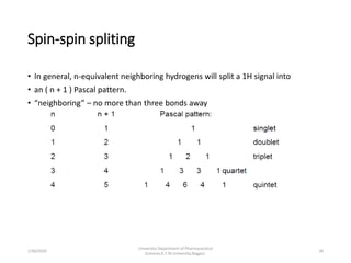 Spin-spin spliting
• In general, n-equivalent neighboring hydrogens will split a 1H signal into
• an ( n + 1 ) Pascal pattern.
• “neighboring” – no more than three bonds away
1/30/2020 28
University Department of Pharmaceutical
Sciences,R.T.M.University,Nagpur.
 