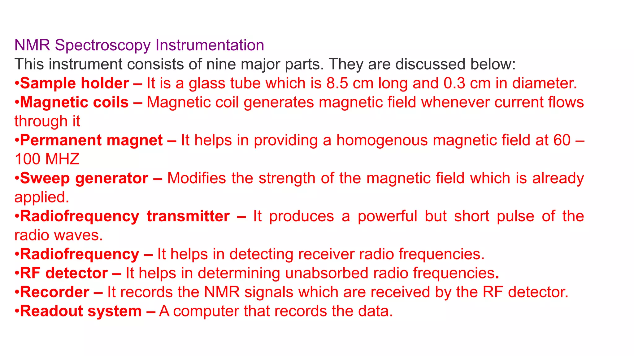 NMR Spectroscopy Instrumentation
This instrument consists of nine major parts. They are discussed below:
•Sample holder – It is a glass tube which is 8.5 cm long and 0.3 cm in diameter.
•Magnetic coils – Magnetic coil generates magnetic field whenever current flows
through it
•Permanent magnet – It helps in providing a homogenous magnetic field at 60 –
100 MHZ
•Sweep generator – Modifies the strength of the magnetic field which is already
applied.
•Radiofrequency transmitter – It produces a powerful but short pulse of the
radio waves.
•Radiofrequency – It helps in detecting receiver radio frequencies.
•RF detector – It helps in determining unabsorbed radio frequencies.
•Recorder – It records the NMR signals which are received by the RF detector.
•Readout system – A computer that records the data.
 