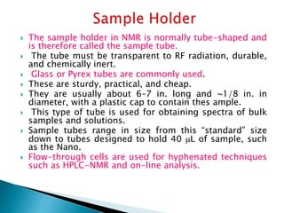  The sample holder in NMR is normally tube-shaped and
is therefore called the sample tube.
 The tube must be transparent to RF radiation, durable,
and chemically inert.
 Glass or Pyrex tubes are commonly used.
 These are sturdy, practical, and cheap.
 They are usually about 6–7 in. long and ~1/8 in. in
diameter, with a plastic cap to contain thes ample.
 This type of tube is used for obtaining spectra of bulk
samples and solutions.
 Sample tubes range in size from this “standard” size
down to tubes designed to hold 40 L of sample, such
as the Nano.
 Flow-through cells are used for hyphenated techniques
such as HPLC-NMR and on-line analysis.
 