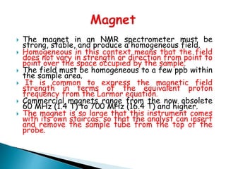 The magnet in an NMR spectrometer must be
strong, stable, and produce a homogeneous field.
 Homogeneous in this context means that the field
does not vary in strength or direction from point to
point over the space occupied by the sample.
 The field must be homogeneous to a few ppb within
the sample area.
 It is common to express the magnetic field
strength in terms of the equivalent proton
frequency from the Larmor equation.
 Commercial magnets range from the now obsolete
60 MHz (1.4 T) to 700 MHz (16.4 T) and higher.
 The magnet is so large that this instrument comes
with its own staircas. so that the analyst can insert
and remove the sample tube from the top of the
probe.
 