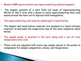 • Modern NMR spectrometers use superconducting solenoid magnets,
• The magnet consists of a main field coil made of superconducting
Nb/Sn or Nb/Ti wire with a dozen or more superconducting shim coils
wound around the main coil to improve field homogeneity.
• The superconducting coils must be submerged in liquid helium.
• The magnet and liquid helium reservoir are encased in a liquid nitrogen
reservoir to decrease the evaporative loss of the more expensive liquid
helium.
• The sample probe is mounted in the bore along with a set of room
temperature shim coils.
• These coils are adjusted with every new sample placed in the probe to
compensate for sample composition, volume, and temperature.
 