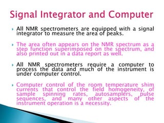  All NMR spectrometers are equipped with a signal
integrator to measure the area of peaks.
 The area often appears on the NMR spectrum as a
step function superimposed on the spectrum, and
also printed out in a data report as well.
 All NMR spectrometers require a computer to
process the data and much of the instrument is
under computer control.
 Computer control of the room temperature shim
currents that control the field homogeneity, of
sample spinning rates, autosamplers, pulse
sequences, and many other aspects of the
instrument operation is a necessity.
 
