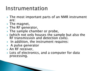  The most important parts of an NMR instrument
are:
 The magnet,
 The RF generator,
 The sample chamber or probe,
 (which not only houses the sample but also the
RF transmission and detection coils).
 In addition, the instrument requires:
 A pulse generator
 An RF receiver,
 Lots of electronics, and a computer for data
processing.
 