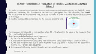 REASON FOR DIFFERENT FREQUENCY OF PROTON MAGNETIC RESONANCE
SIGNALS
Since electrons are charged particles, they move in response to the external magnetic field (Bo) so as
generate a secondary field that opposes the much stronger applied field. This secondary field shields
the nucleus from the applied field, so Bo must be increased in order to achieve resonance (absorption
of rf energy).
Bo must be increased to compensate for the induced shielding field.
The resonance condition ΔE = hν is satisfied when ΔE =fγB where B is the value of the magnetic field
the H nucleus being observed.
B can be regarded as having three components:
1. B0 the external applied magnetic field;
2. B1 the field due to electrons circulating near the nucleus being observed (i.e., chemical shift δ);
3. B2 the local magnetic field due to other magnetic nuclei (e.g. other H nuclei) near the observed H
nucleus (i.e., J or spin-spin coupling).
 So in general differently situated H nuclei resonate at different ν values.
*(Note:- v = nu)
 