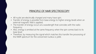PRINCIPLE OF NMR SPECTROSCOPY
• All nuclei are electrically charged and many have spin.
• Transfer of energy is possible from base energy to higher energy levels when an
external magnetic field is applied.
• The transfer of energy occurs at a wavelength that coincides with the radio
frequency.
• Also, energy is emitted at the same frequency when the spin comes back to its
base level.
• Therefore, by measuring the signal which matches this transfer the processing of
the NMR spectrum for the concerned nucleus is yield.
 