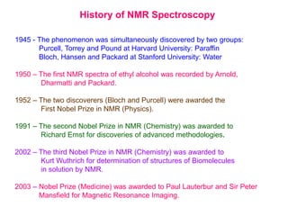 History of NMR Spectroscopy
1945 - The phenomenon was simultaneously discovered by two groups:
Purcell, Torrey and Pound at Harvard University: Paraffin
Bloch, Hansen and Packard at Stanford University: Water
1950 – The first NMR spectra of ethyl alcohol was recorded by Arnold,
Dharmatti and Packard.
1952 – The two discoverers (Bloch and Purcell) were awarded the
First Nobel Prize in NMR (Physics).
1991 – The second Nobel Prize in NMR (Chemistry) was awarded to
Richard Ernst for discoveries of advanced methodologies.
2002 – The third Nobel Prize in NMR (Chemistry) was awarded to
Kurt Wuthrich for determination of structures of Biomolecules
in solution by NMR.
2003 – Nobel Prize (Medicine) was awarded to Paul Lauterbur and Sir Peter
Mansfield for Magnetic Resonance Imaging.
 