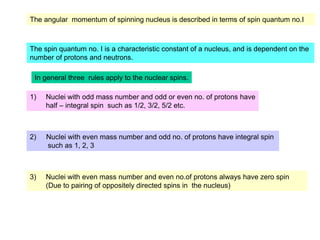 The angular momentum of spinning nucleus is described in terms of spin quantum no.I
The spin quantum no. I is a characteristic constant of a nucleus, and is dependent on the
number of protons and neutrons.
1) Nuclei with odd mass number and odd or even no. of protons have
half – integral spin such as 1/2, 3/2, 5/2 etc.
2) Nuclei with even mass number and odd no. of protons have integral spin
such as 1, 2, 3
3) Nuclei with even mass number and even no.of protons always have zero spin
(Due to pairing of oppositely directed spins in the nucleus)
In general three rules apply to the nuclear spins.
 