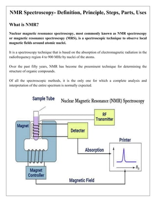 NMR Spectroscopy- Definition, Principle, Steps, Parts, Uses
What is NMR?
Nuclear magnetic resonance spectroscopy, most commonly known as NMR spectroscopy
or magnetic resonance spectroscopy (MRS), is a spectroscopic technique to observe local
magnetic fields around atomic nuclei.
It is a spectroscopy technique that is based on the absorption of electromagnetic radiation in the
radiofrequency region 4 to 900 MHz by nuclei of the atoms.
Over the past fifty years, NMR has become the preeminent technique for determining the
structure of organic compounds.
Of all the spectroscopic methods, it is the only one for which a complete analysis and
interpretation of the entire spectrum is normally expected.
 