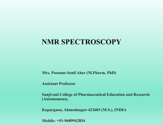 NMR SPECTROSCOPY
Mrs. Poonam Sunil Aher (M.Pharm, PhD)
Assistant Professor
Sanjivani College of Pharmaceutical Education and Research
(Autonomous),
Kopargaon, Ahmednagar-423603 (M.S.), INDIA
Mobile: +91-9689942854
 
