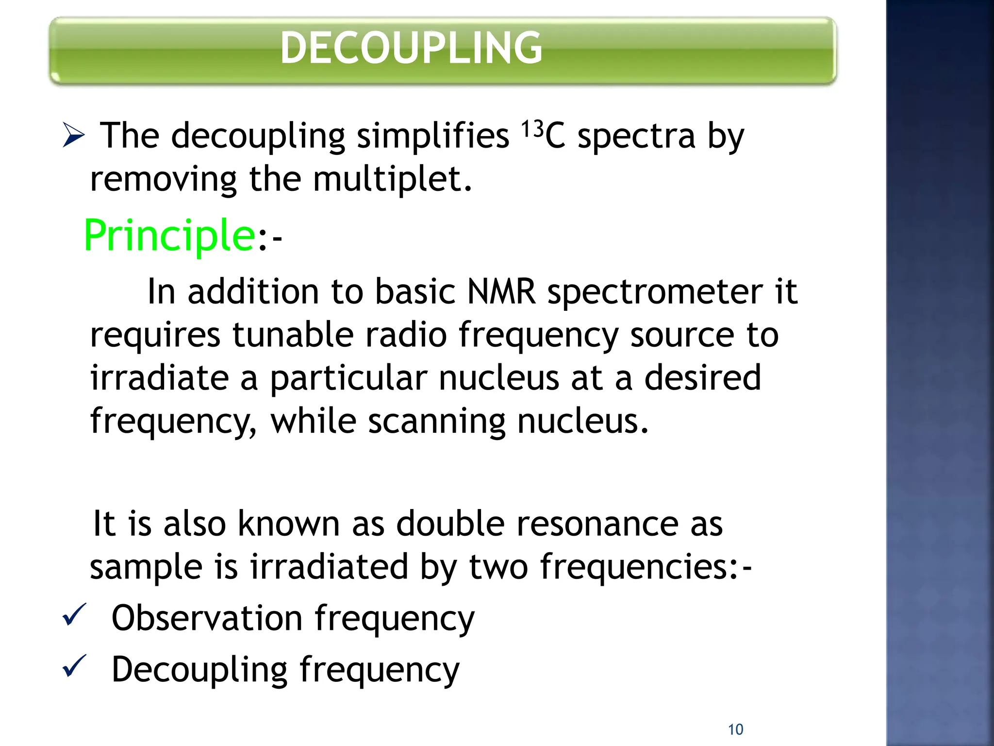DECOUPLING
 The decoupling simplifies 13C spectra by
removing the multiplet.
Principle:-
In addition to basic NMR spectrometer it
requires tunable radio frequency source to
irradiate a particular nucleus at a desired
frequency, while scanning nucleus.
It is also known as double resonance as
sample is irradiated by two frequencies:-
 Observation frequency
 Decoupling frequency
10
 