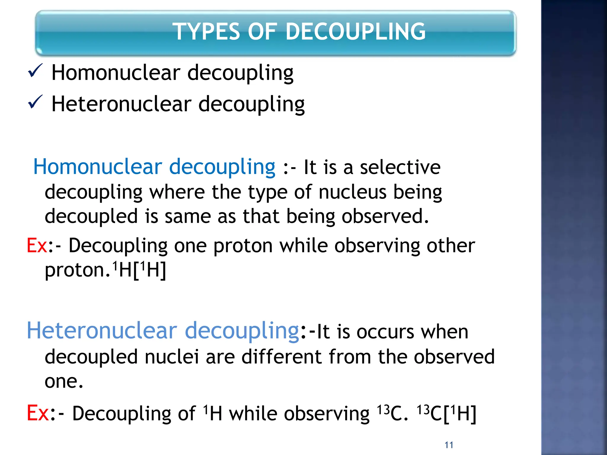 TYPES OF DECOUPLING
 Homonuclear decoupling
 Heteronuclear decoupling
Homonuclear decoupling :- It is a selective
decoupling where the type of nucleus being
decoupled is same as that being observed.
Ex:- Decoupling one proton while observing other
proton.1H[1H]
Heteronuclear decoupling:-It is occurs when
decoupled nuclei are different from the observed
one.
Ex:- Decoupling of 1H while observing 13C. 13C[1H]
11
 