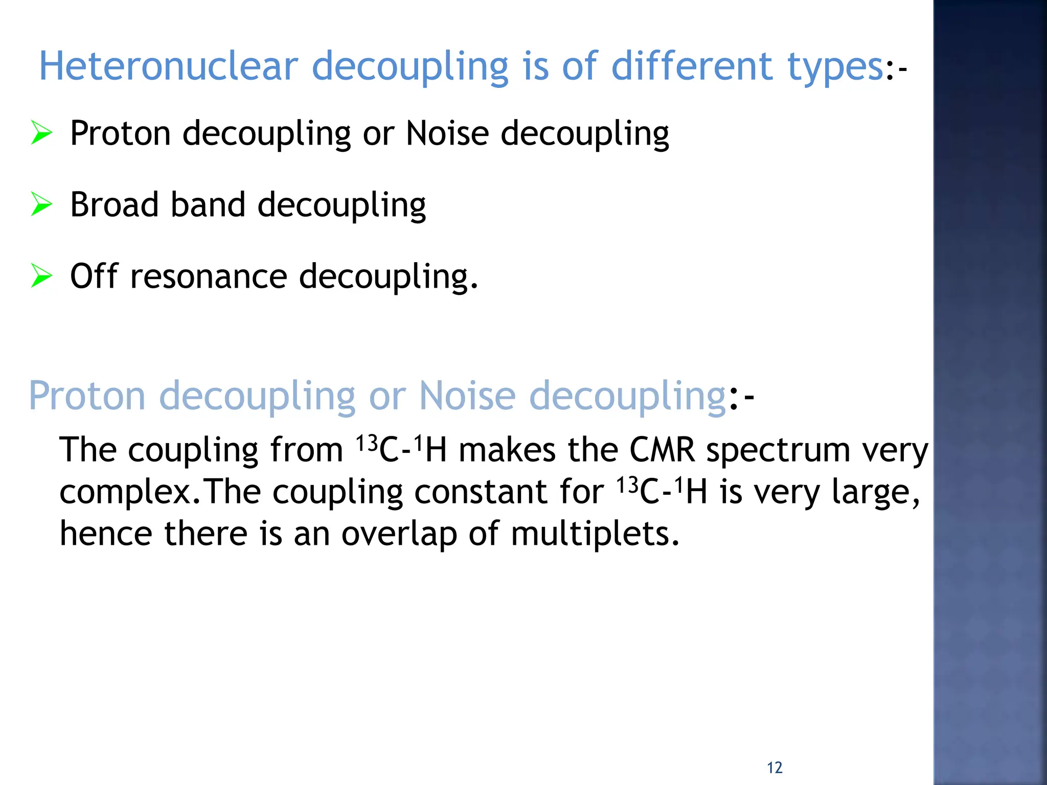 Heteronuclear decoupling is of different types:-
 Proton decoupling or Noise decoupling
 Broad band decoupling
 Off resonance decoupling.
Proton decoupling or Noise decoupling:-
The coupling from 13C-1H makes the CMR spectrum very
complex.The coupling constant for 13C-1H is very large,
hence there is an overlap of multiplets.
12
 