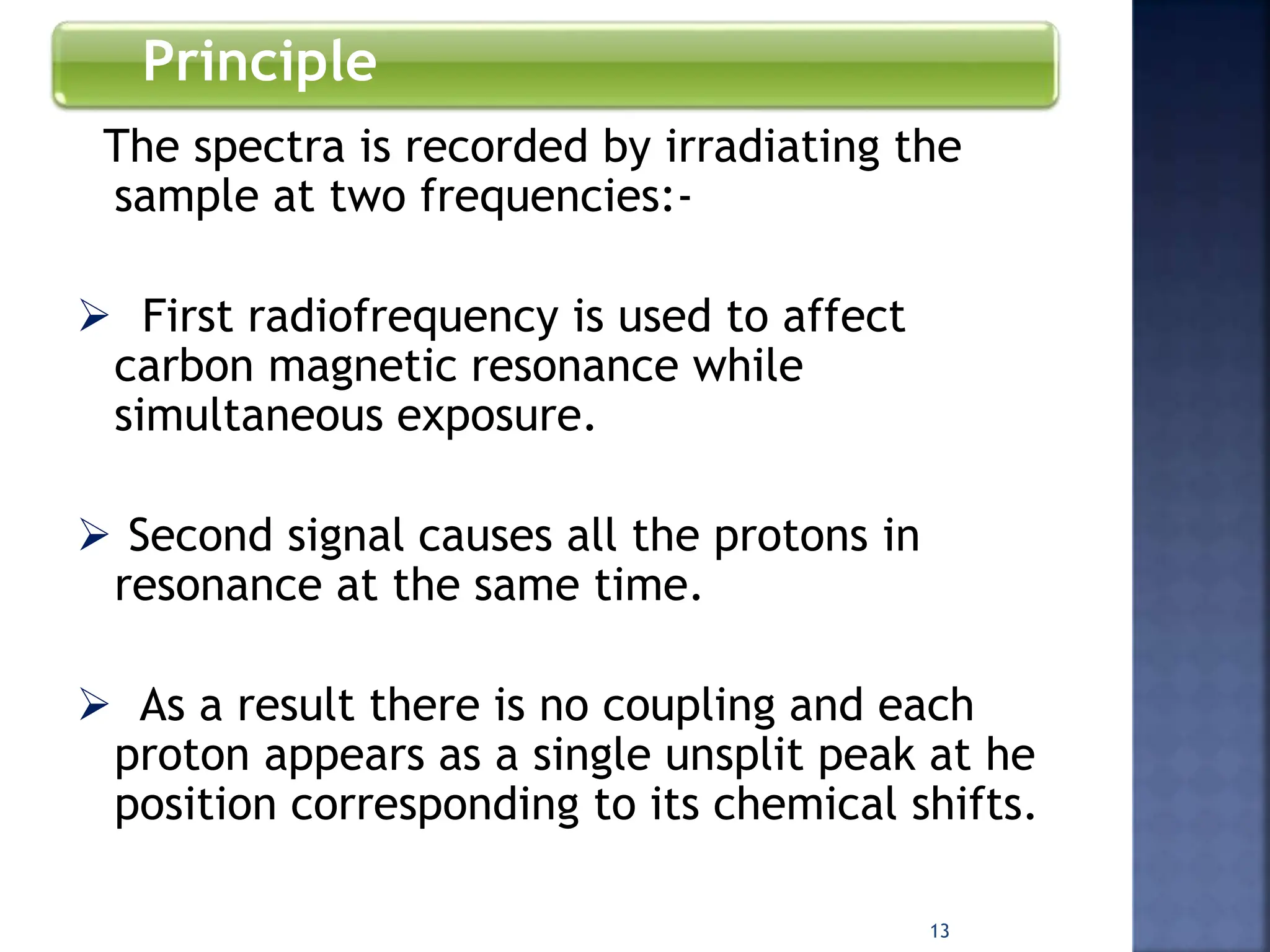 Principle
The spectra is recorded by irradiating the
sample at two frequencies:-
 First radiofrequency is used to affect
carbon magnetic resonance while
simultaneous exposure.
 Second signal causes all the protons in
resonance at the same time.
 As a result there is no coupling and each
proton appears as a single unsplit peak at he
position corresponding to its chemical shifts.
13
 
