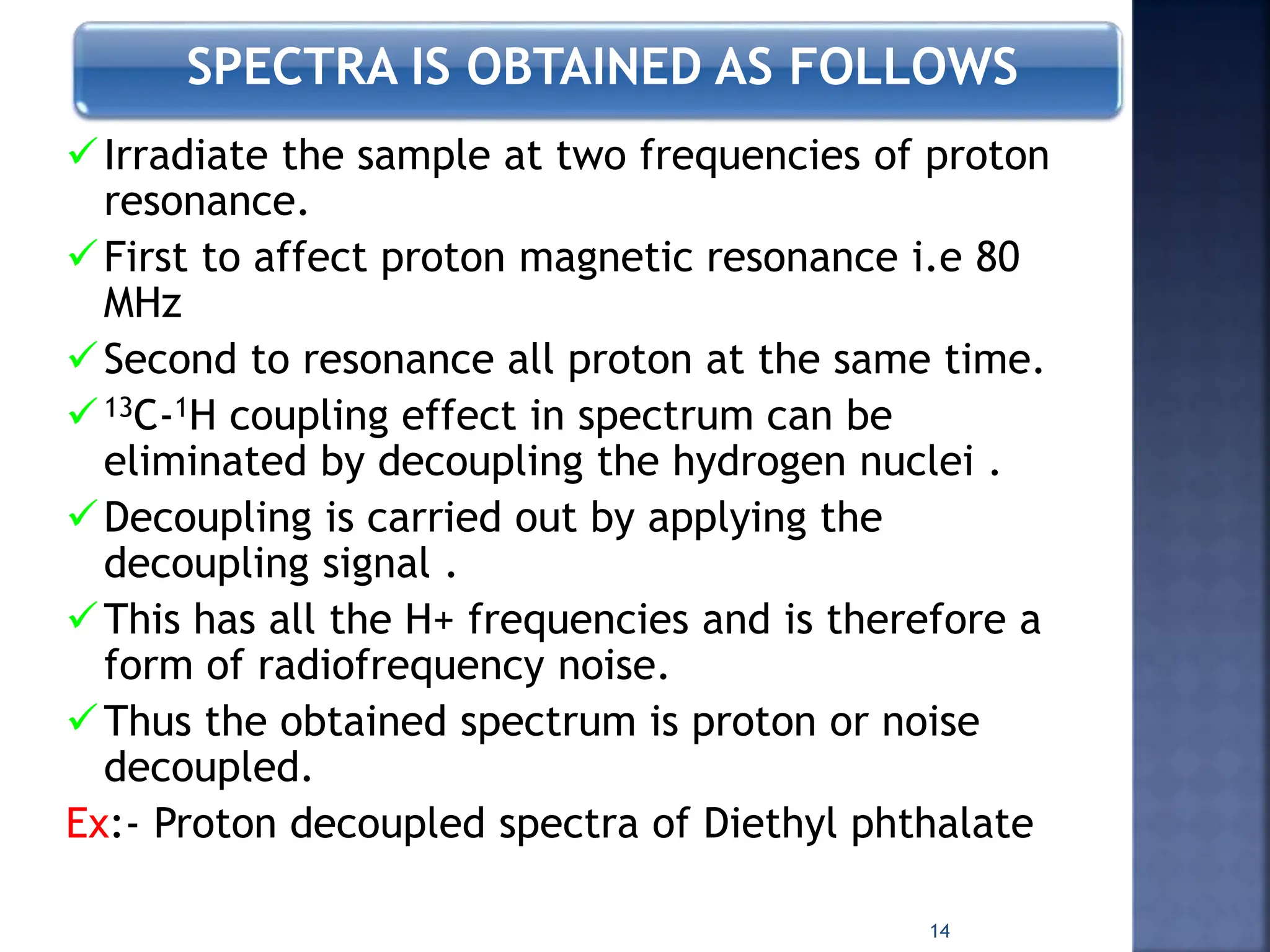 SPECTRA IS OBTAINED AS FOLLOWS
Irradiate the sample at two frequencies of proton
resonance.
First to affect proton magnetic resonance i.e 80
MHz
Second to resonance all proton at the same time.
13C-1H coupling effect in spectrum can be
eliminated by decoupling the hydrogen nuclei .
Decoupling is carried out by applying the
decoupling signal .
This has all the H+ frequencies and is therefore a
form of radiofrequency noise.
Thus the obtained spectrum is proton or noise
decoupled.
Ex:- Proton decoupled spectra of Diethyl phthalate
14
 