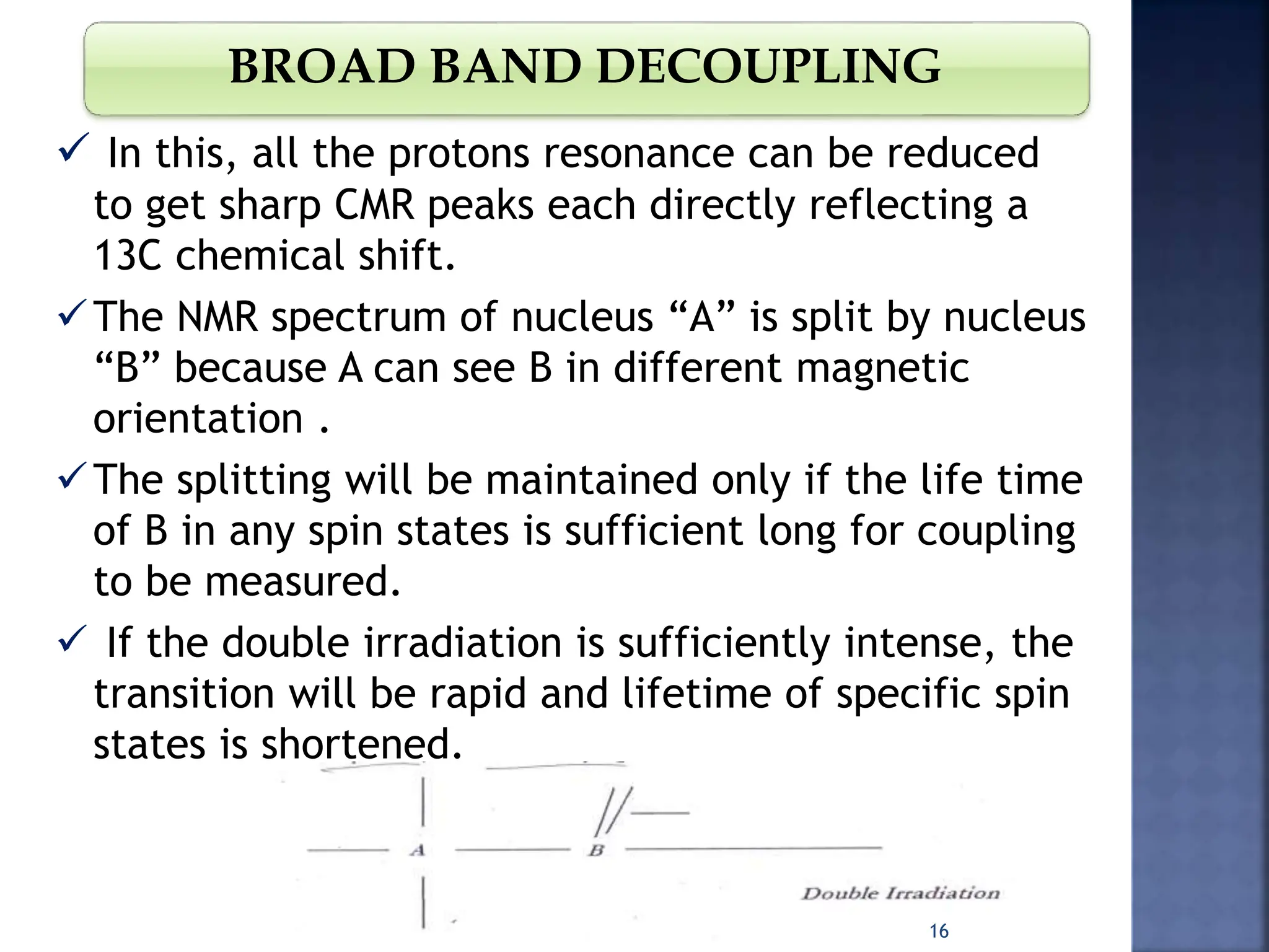 BROAD BAND DECOUPLING
 In this, all the protons resonance can be reduced
to get sharp CMR peaks each directly reflecting a
13C chemical shift.
The NMR spectrum of nucleus “A” is split by nucleus
“B” because A can see B in different magnetic
orientation .
The splitting will be maintained only if the life time
of B in any spin states is sufficient long for coupling
to be measured.
 If the double irradiation is sufficiently intense, the
transition will be rapid and lifetime of specific spin
states is shortened.
16
 