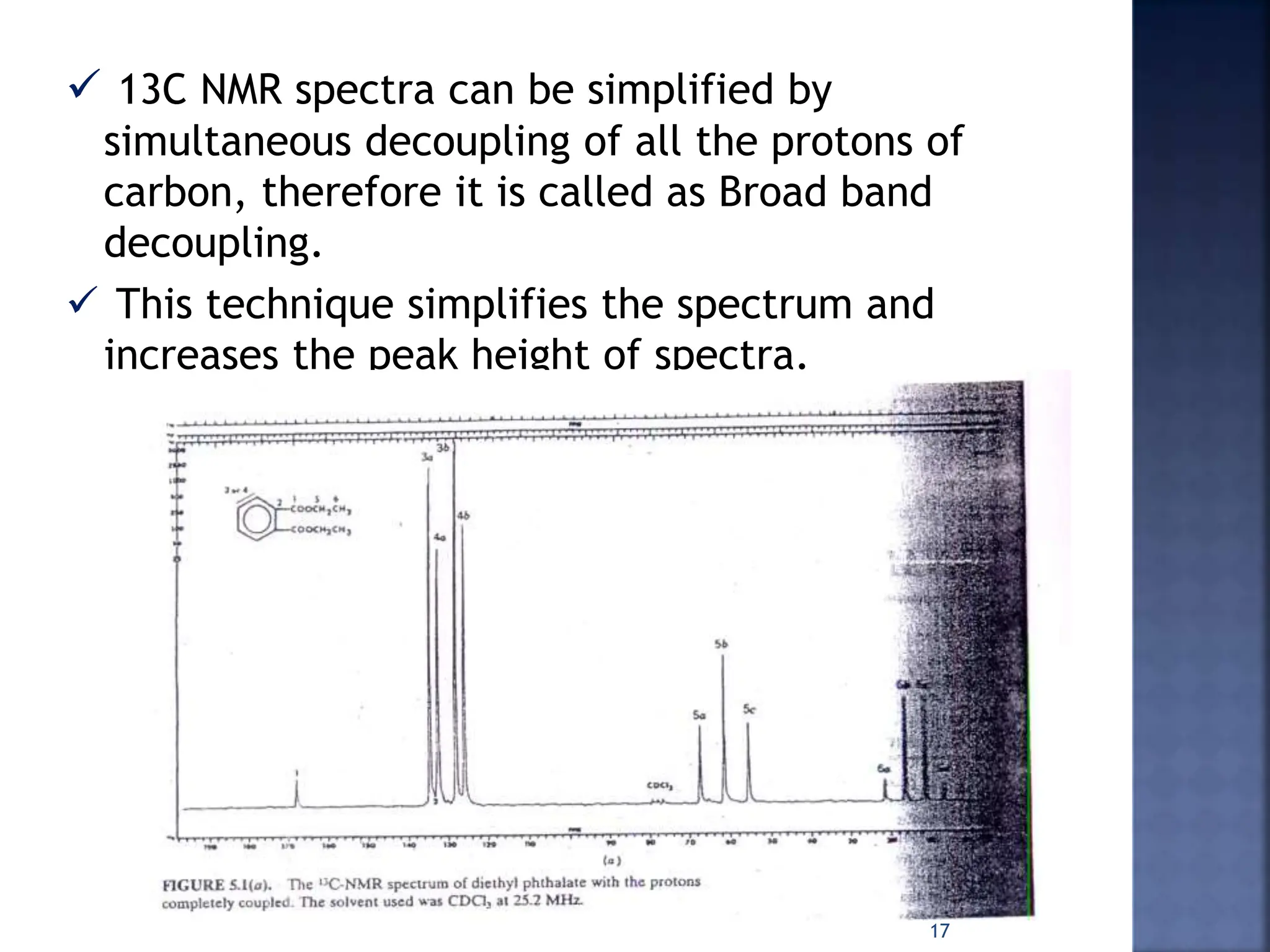  13C NMR spectra can be simplified by
simultaneous decoupling of all the protons of
carbon, therefore it is called as Broad band
decoupling.
 This technique simplifies the spectrum and
increases the peak height of spectra.
17
 