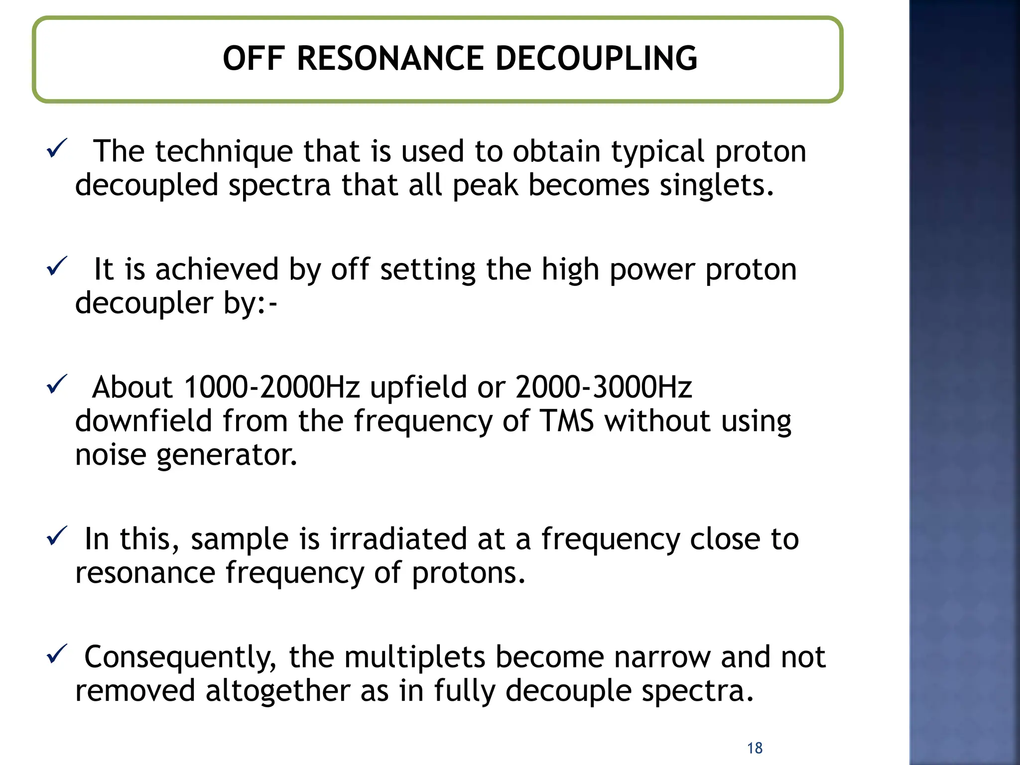 OFF RESONANCE DECOUPLING
 The technique that is used to obtain typical proton
decoupled spectra that all peak becomes singlets.
 It is achieved by off setting the high power proton
decoupler by:-
 About 1000-2000Hz upfield or 2000-3000Hz
downfield from the frequency of TMS without using
noise generator.
 In this, sample is irradiated at a frequency close to
resonance frequency of protons.
 Consequently, the multiplets become narrow and not
removed altogether as in fully decouple spectra.
18
 