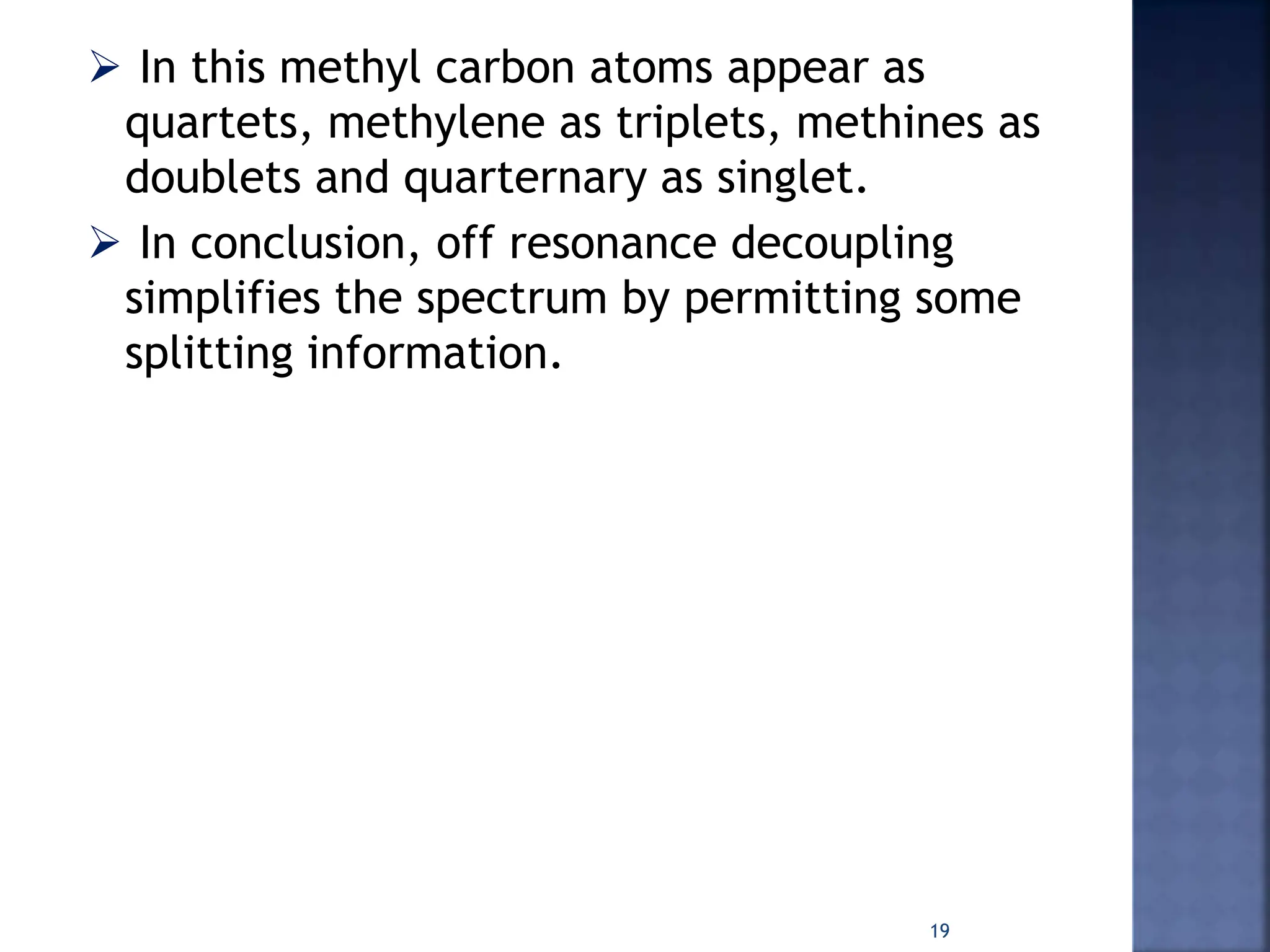  In this methyl carbon atoms appear as
quartets, methylene as triplets, methines as
doublets and quarternary as singlet.
 In conclusion, off resonance decoupling
simplifies the spectrum by permitting some
splitting information.
19
 