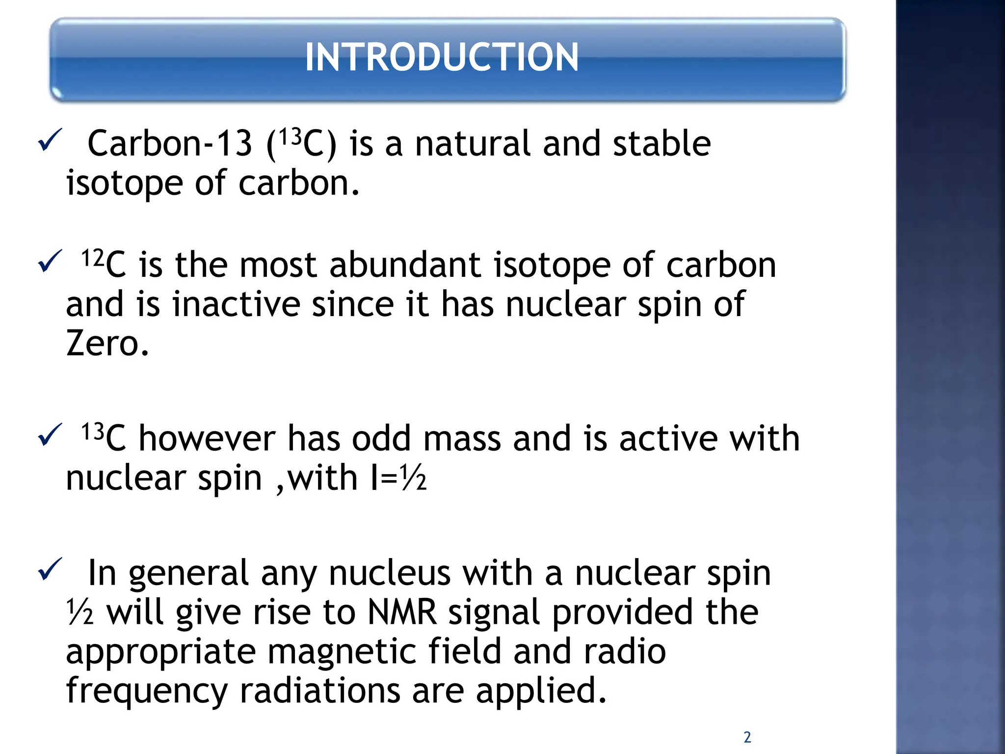 INTRODUCTION
 Carbon-13 (13C) is a natural and stable
isotope of carbon.
 12C is the most abundant isotope of carbon
and is inactive since it has nuclear spin of
Zero.
 13C however has odd mass and is active with
nuclear spin ,with I=½
 In general any nucleus with a nuclear spin
½ will give rise to NMR signal provided the
appropriate magnetic field and radio
frequency radiations are applied.
2
 