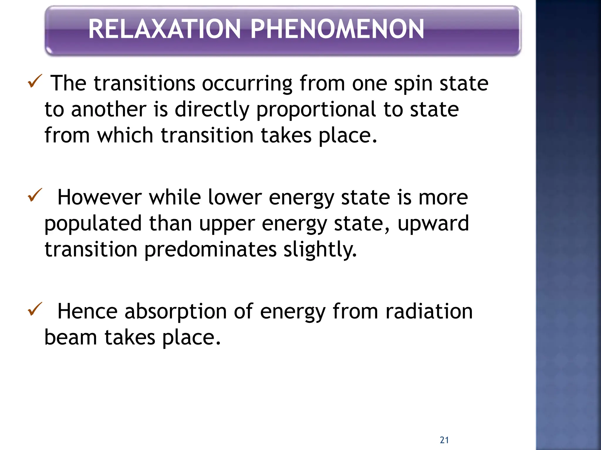 RELAXATION PHENOMENON
 The transitions occurring from one spin state
to another is directly proportional to state
from which transition takes place.
 However while lower energy state is more
populated than upper energy state, upward
transition predominates slightly.
 Hence absorption of energy from radiation
beam takes place.
21
 