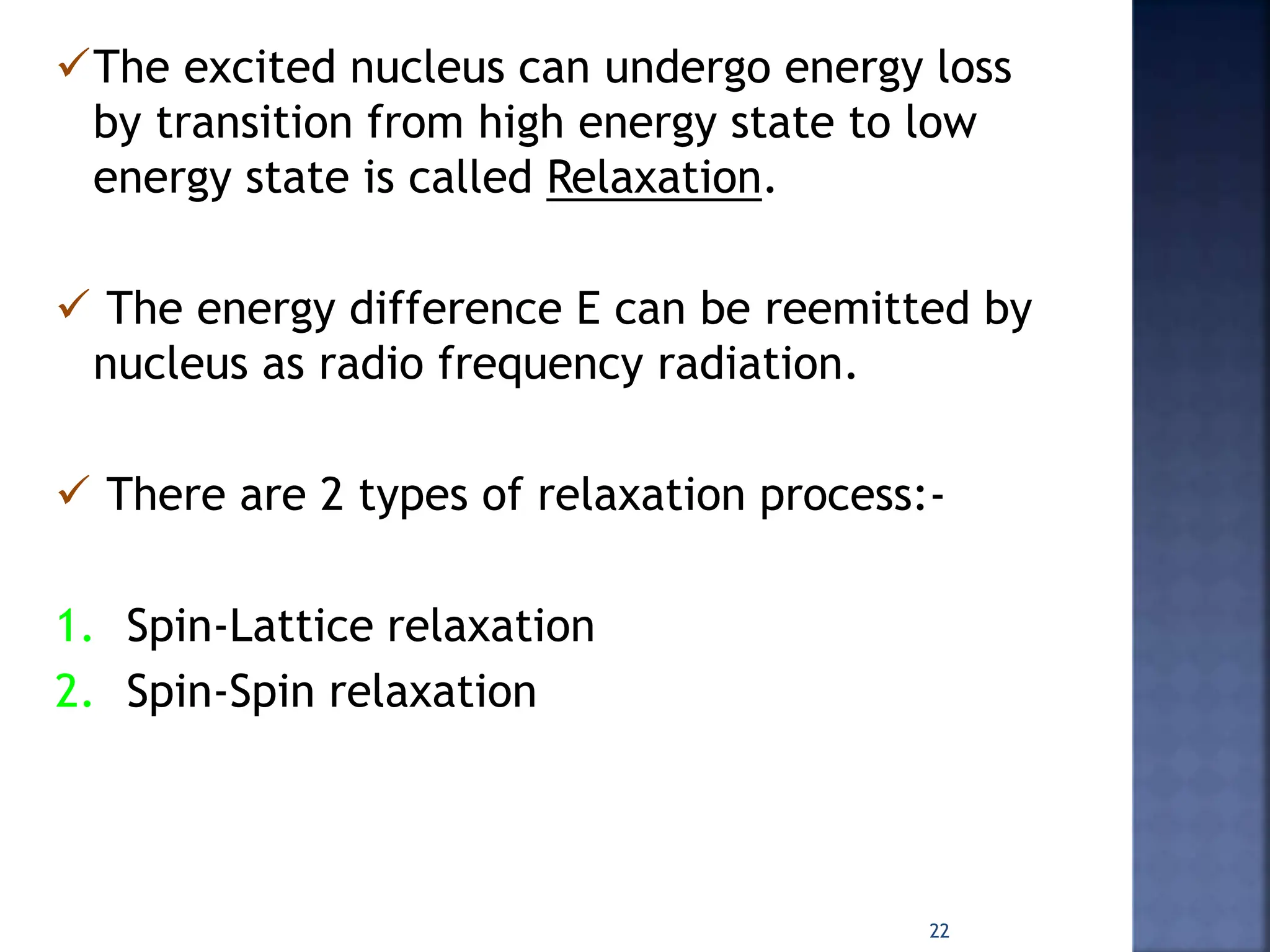 The excited nucleus can undergo energy loss
by transition from high energy state to low
energy state is called Relaxation.
 The energy difference E can be reemitted by
nucleus as radio frequency radiation.
 There are 2 types of relaxation process:-
1. Spin-Lattice relaxation
2. Spin-Spin relaxation
22
 