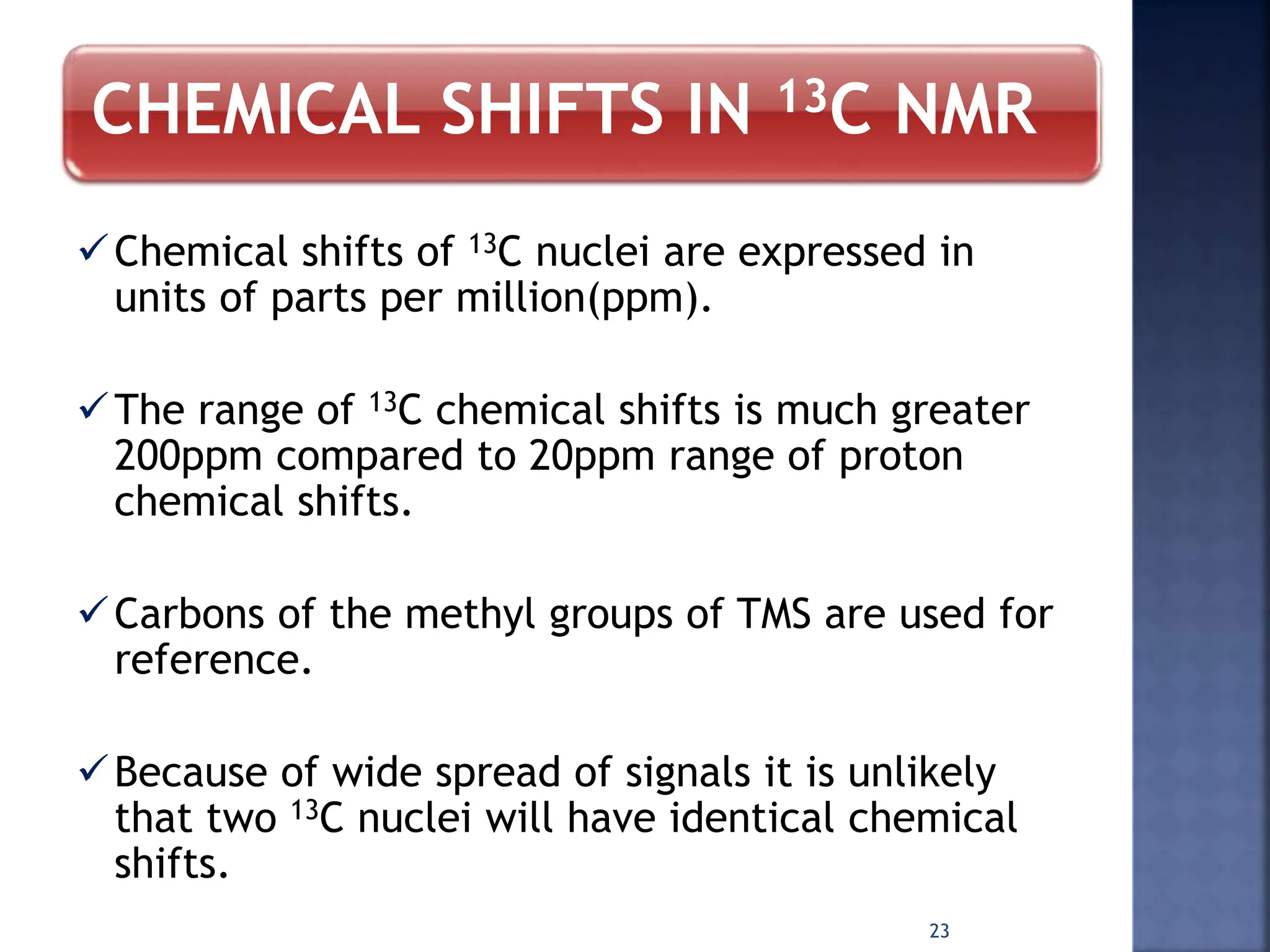 CHEMICAL SHIFTS IN 13C NMR
Chemical shifts of 13C nuclei are expressed in
units of parts per million(ppm).
The range of 13C chemical shifts is much greater
200ppm compared to 20ppm range of proton
chemical shifts.
Carbons of the methyl groups of TMS are used for
reference.
Because of wide spread of signals it is unlikely
that two 13C nuclei will have identical chemical
shifts.
23
 
