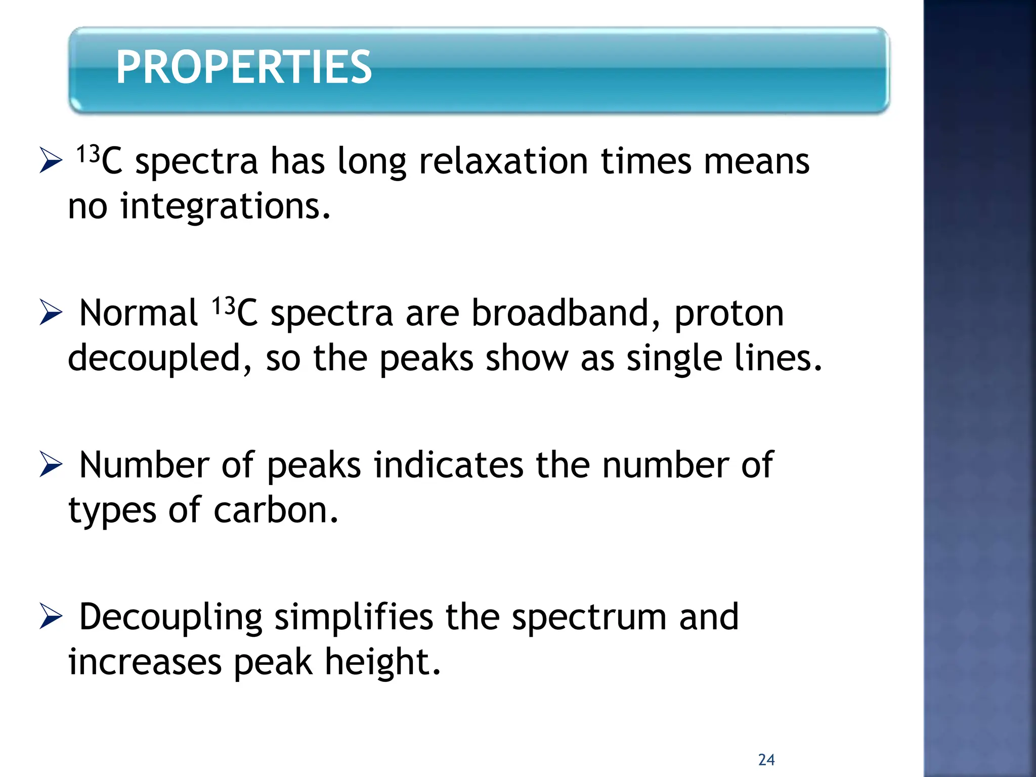 PROPERTIES
 13C spectra has long relaxation times means
no integrations.
 Normal 13C spectra are broadband, proton
decoupled, so the peaks show as single lines.
 Number of peaks indicates the number of
types of carbon.
 Decoupling simplifies the spectrum and
increases peak height.
24
 