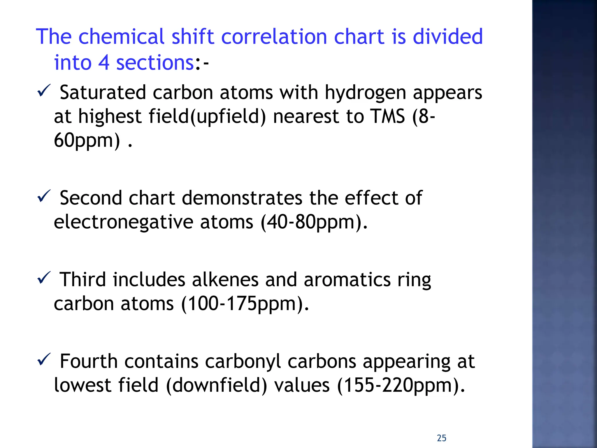 The chemical shift correlation chart is divided
into 4 sections:-
 Saturated carbon atoms with hydrogen appears
at highest field(upfield) nearest to TMS (8-
60ppm) .
 Second chart demonstrates the effect of
electronegative atoms (40-80ppm).
 Third includes alkenes and aromatics ring
carbon atoms (100-175ppm).
 Fourth contains carbonyl carbons appearing at
lowest field (downfield) values (155-220ppm).
25
 