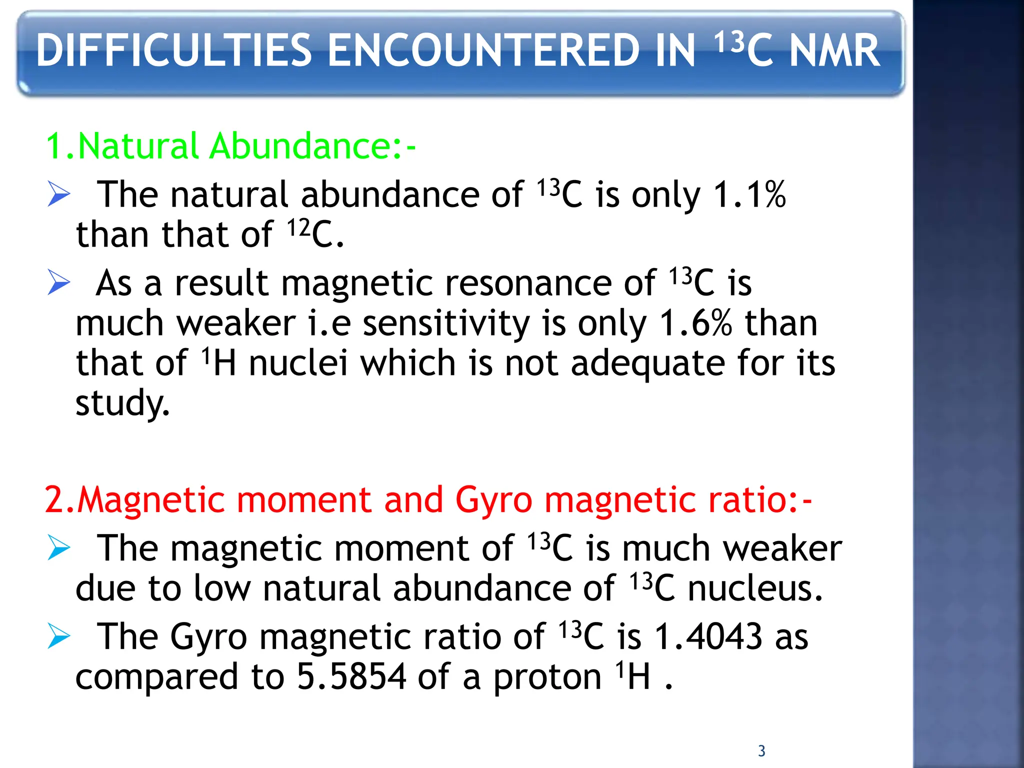 DIFFICULTIES ENCOUNTERED IN 13C NMR
1.Natural Abundance:-
 The natural abundance of 13C is only 1.1%
than that of 12C.
 As a result magnetic resonance of 13C is
much weaker i.e sensitivity is only 1.6% than
that of 1H nuclei which is not adequate for its
study.
2.Magnetic moment and Gyro magnetic ratio:-
 The magnetic moment of 13C is much weaker
due to low natural abundance of 13C nucleus.
 The Gyro magnetic ratio of 13C is 1.4043 as
compared to 5.5854 of a proton 1H .
3
 