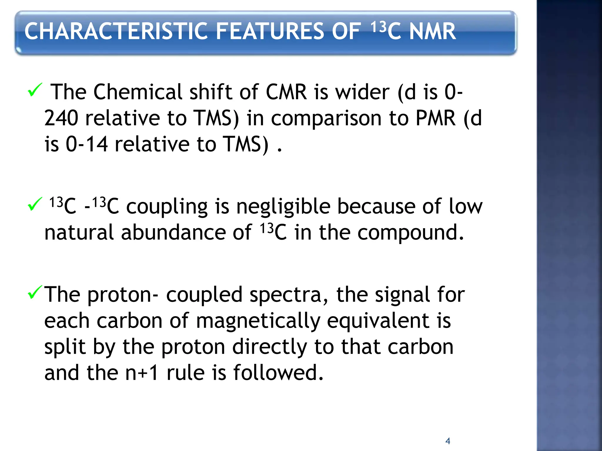 CHARACTERISTIC FEATURES OF 13C NMR
 The Chemical shift of CMR is wider (d is 0-
240 relative to TMS) in comparison to PMR (d
is 0-14 relative to TMS) .
 13C -13C coupling is negligible because of low
natural abundance of 13C in the compound.
The proton- coupled spectra, the signal for
each carbon of magnetically equivalent is
split by the proton directly to that carbon
and the n+1 rule is followed.
4
 