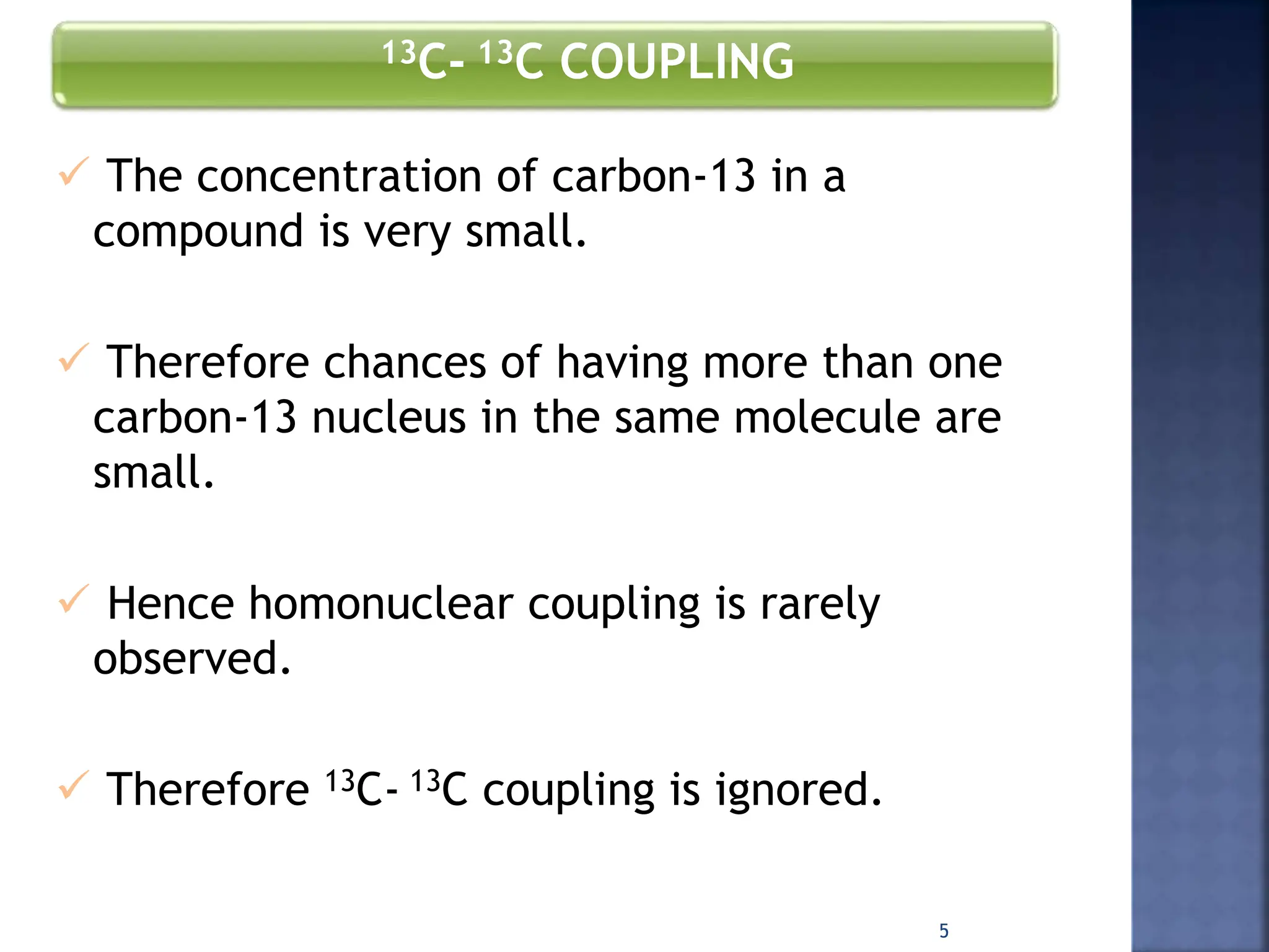 13C- 13C COUPLING
 The concentration of carbon-13 in a
compound is very small.
 Therefore chances of having more than one
carbon-13 nucleus in the same molecule are
small.
 Hence homonuclear coupling is rarely
observed.
 Therefore 13C- 13C coupling is ignored.
5
 