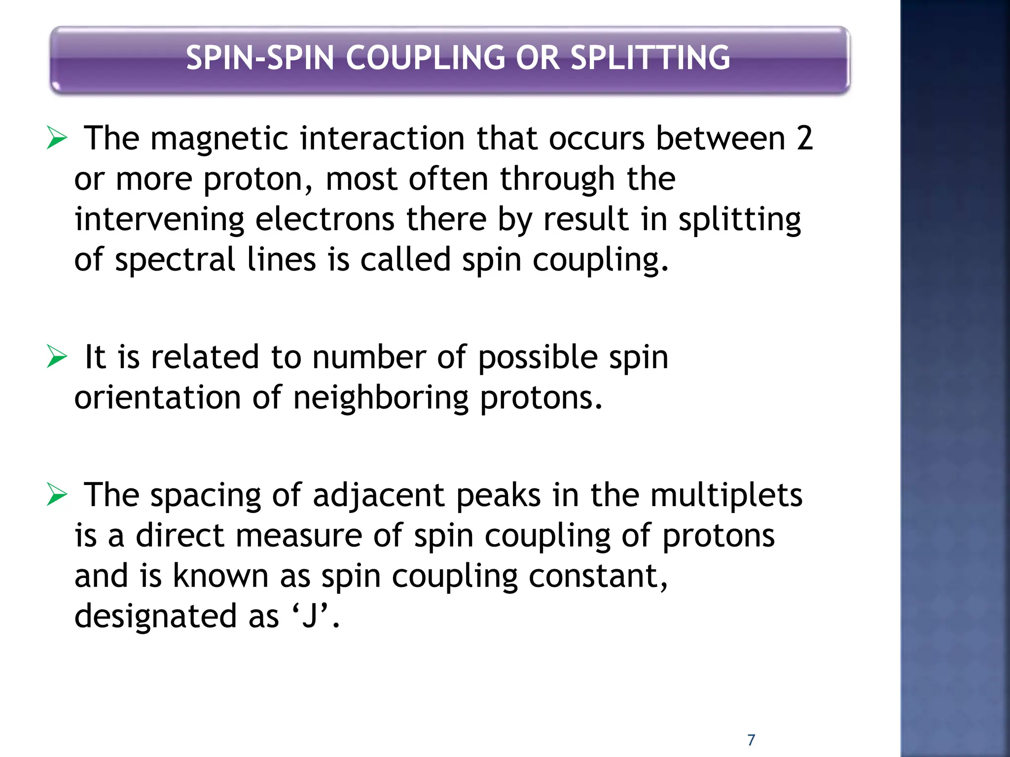 SPIN-SPIN COUPLING OR SPLITTING
 The magnetic interaction that occurs between 2
or more proton, most often through the
intervening electrons there by result in splitting
of spectral lines is called spin coupling.
 It is related to number of possible spin
orientation of neighboring protons.
 The spacing of adjacent peaks in the multiplets
is a direct measure of spin coupling of protons
and is known as spin coupling constant,
designated as ‘J’.
7
 