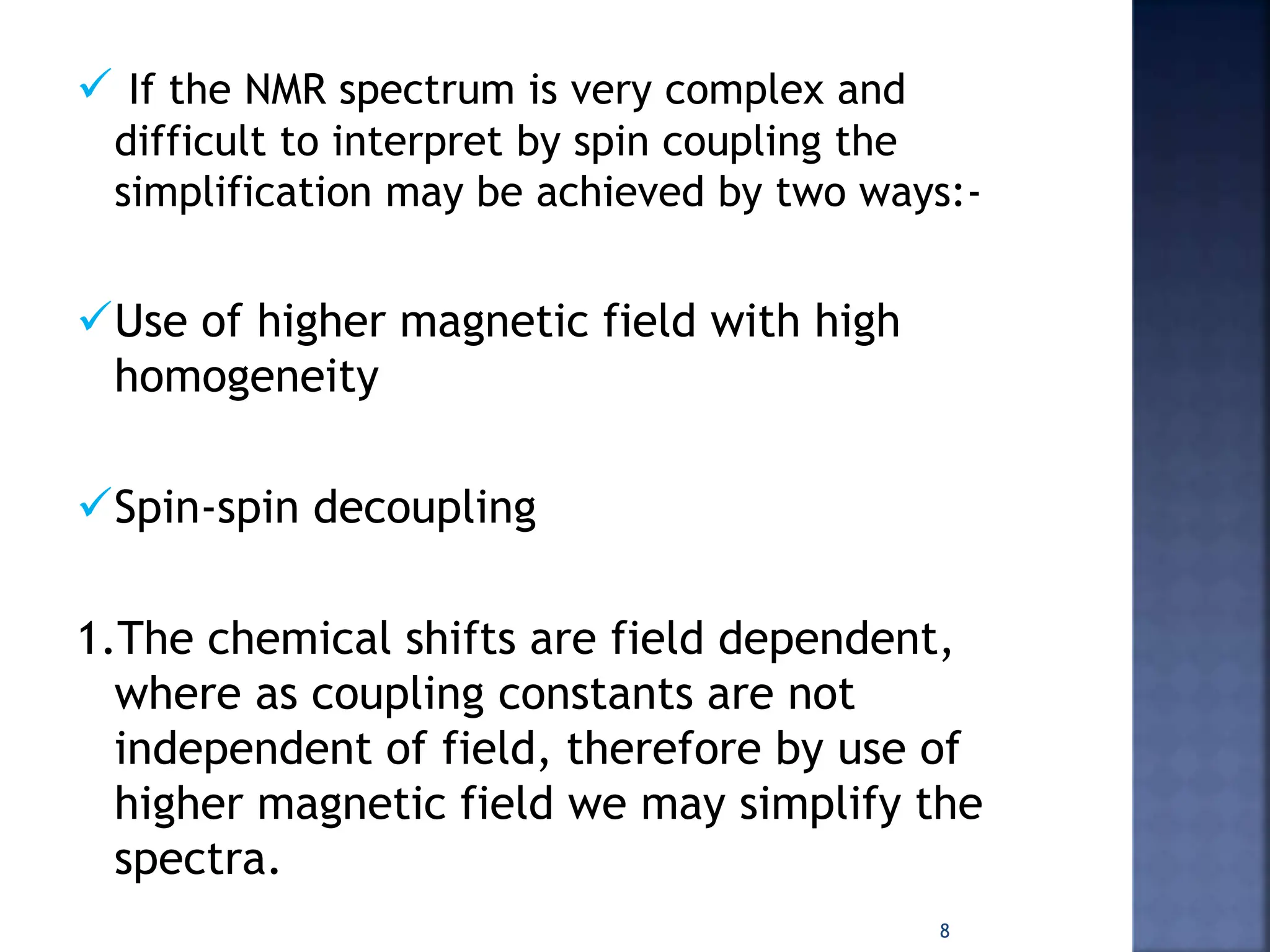  If the NMR spectrum is very complex and
difficult to interpret by spin coupling the
simplification may be achieved by two ways:-
Use of higher magnetic field with high
homogeneity
Spin-spin decoupling
1.The chemical shifts are field dependent,
where as coupling constants are not
independent of field, therefore by use of
higher magnetic field we may simplify the
spectra.
8
 