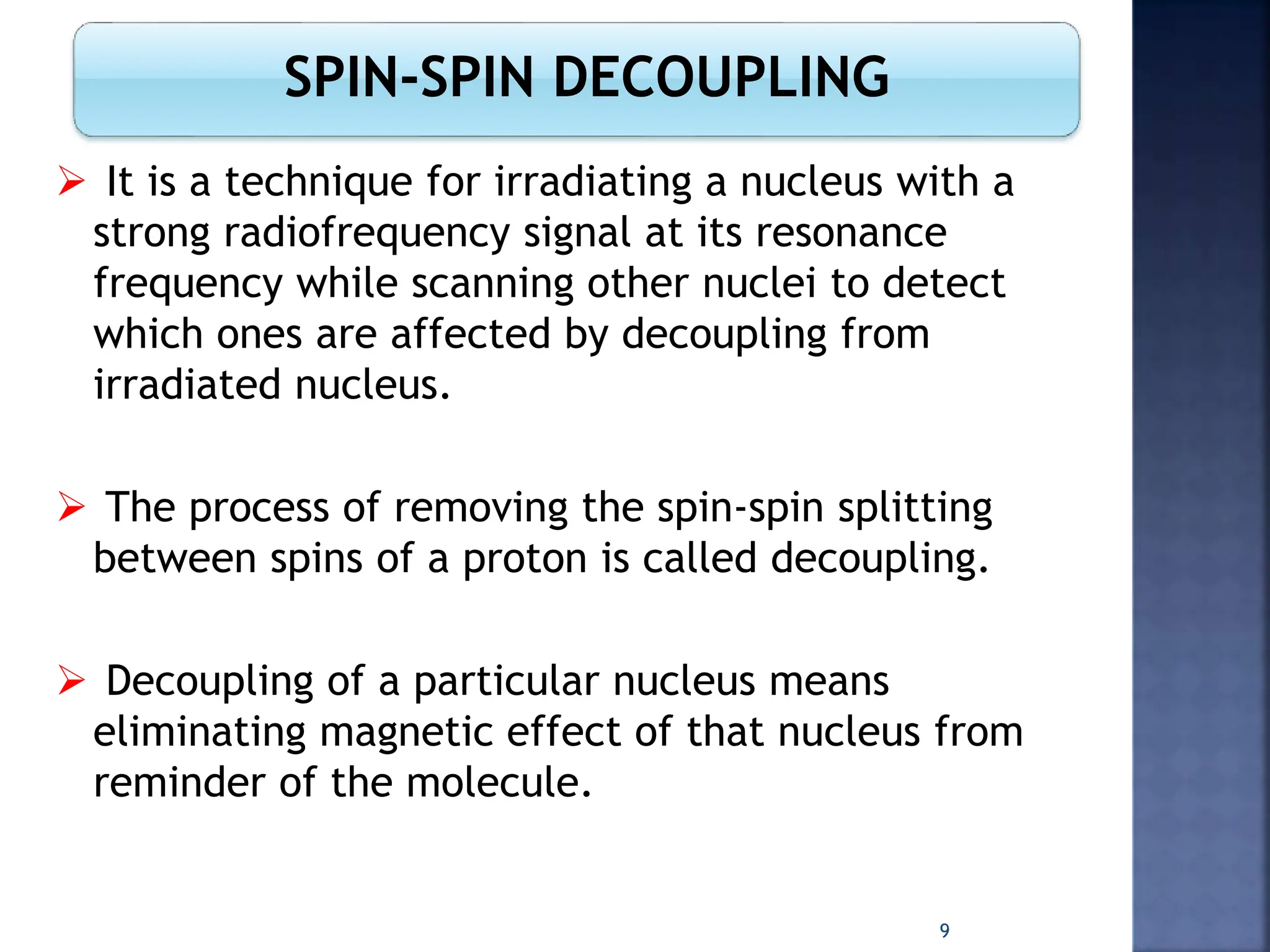 SPIN-SPIN DECOUPLING
 It is a technique for irradiating a nucleus with a
strong radiofrequency signal at its resonance
frequency while scanning other nuclei to detect
which ones are affected by decoupling from
irradiated nucleus.
 The process of removing the spin-spin splitting
between spins of a proton is called decoupling.
 Decoupling of a particular nucleus means
eliminating magnetic effect of that nucleus from
reminder of the molecule.
9
 