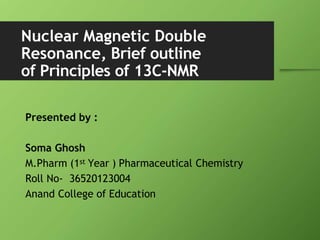 Nuclear Magnetic Double
Resonance, Brief outline
of Principles of 13C-NMR
Presented by :
Soma Ghosh
M.Pharm (1st Year ) Pharmaceutical Chemistry
Roll No- 36520123004
Anand College of Education
 