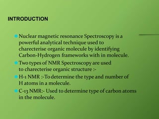 INTRODUCTION
⚫Nuclear magnetic resonance Spectroscopy is a
powerful analytical technique used to
charecterise organic molecule by identifying
Carbon-Hydrogen frameworks with in molecule.
⚫Two types of NMR Spectroscopy are used
to charecterise organic structure :-
⚫H-1 NMR :-Todetermine the type and number of
H atoms in a molecule.
⚫C-13 NMR:- Used to determine type of carbon atoms
in the molecule.
 