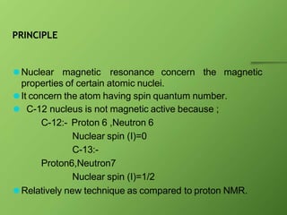 PRINCIPLE
⚫Nuclear magnetic resonance concern the magnetic
properties of certain atomic nuclei.
⚫It concern the atom having spin quantum number.
⚫ C-12 nucleus is not magnetic active because ;
C-12:- Proton 6 ,Neutron 6
Nuclear spin (I)=0
C-13:-
Proton6,Neutron7
Nuclear spin (I)=1/2
⚫Relatively new technique as compared to proton NMR.
 