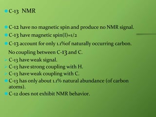 ⚫C-13 NMR
⚫C-12 have no magnetic spin and produce no NMR signal.
⚫C-13 have magnetic spin(I)=1/2
⚫C-13 account for only 1.1%of naturally occurring carbon.
No coupling between C-13and C.
 C-13 have weak signal.
 C-13 have strong coupling with H.
 C-13 have weak coupling with C.
⚫C-13 has only about 1.1% natural abundance (of carbon
atoms).
⚫C-12 does not exhibit NMR behavior.
 