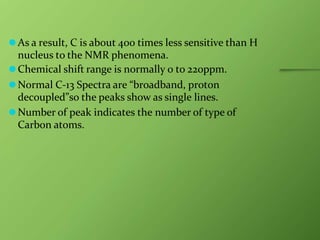 ⚫As a result, C is about 400 times less sensitive than H
nucleus to the NMR phenomena.
⚫Chemical shift range is normally 0 to 220ppm.
⚫Normal C-13 Spectra are “broadband, proton
decoupled”so the peaks show as single lines.
⚫Number of peak indicates the number of type of
Carbon atoms.
 