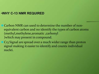 •WHY C-13 NMR REQUIRED
⚫Carbon NMR can used to determine the number of non-
equivalent carbon and no identify the types of carbon atoms
(methyl,methylene,aromatic ,carbonyl
)which may present in compound.
⚫C13 Signal are spread over a much wider range than proton
signal making it easier to identify and counts individual
nuclei.
 