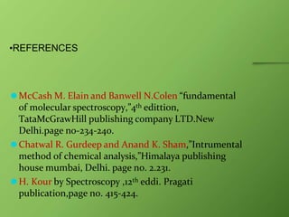 •REFERENCES
⚫McCash M. Elain and Banwell N.Colen “fundamental
of molecular spectroscopy,”4th edittion,
TataMcGrawHill publishing company LTD.New
Delhi.page no-234-240.
⚫Chatwal R. Gurdeep and Anand K. Sham,”Intrumental
method of chemical analysis,”Himalaya publishing
house mumbai, Delhi. page no. 2.231.
⚫H. Kour by Spectroscopy ,12th eddi. Pragati
publication,page no. 415-424.
 