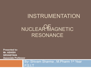NUCLEAR MAGNETIC
RESONANCE
By- Shivam Sharma , M.Pharm 1st Year
P.S.I.T
INSTRUMENTATION
OF
Presented to-
Mr. ASHISH
SRIVASTAVA
Associate Professor
 