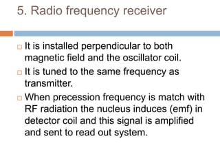 5. Radio frequency receiver
 It is installed perpendicular to both
magnetic field and the oscillator coil.
 It is tuned to the same frequency as
transmitter.
 When precession frequency is match with
RF radiation the nucleus induces (emf) in
detector coil and this signal is amplified
and sent to read out system.
 