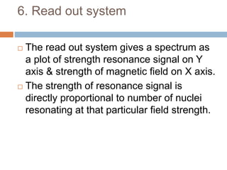 6. Read out system
 The read out system gives a spectrum as
a plot of strength resonance signal on Y
axis & strength of magnetic field on X axis.
 The strength of resonance signal is
directly proportional to number of nuclei
resonating at that particular field strength.
 