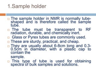 1.Sample holder
 The sample holder in NMR is normally tube-
shaped and is therefore called the sample
tube.
 The tube must be transparent to RF
radiation, durable, and chemically inert.
 Glass or Pyrex tubes are commonly used.
 These are sturdy, practical, and cheap.
 They are usually about 6-8cm long and 0.3-
0.5cm in diameter, with a plastic cap to
contain the
sample.
 This type of tube is used for obtaining
spectra of bulk samples and solutions.
 