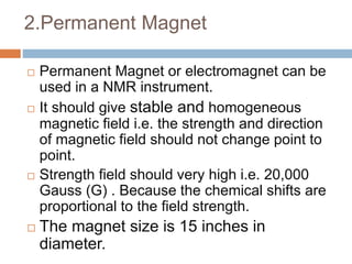 2.Permanent Magnet
 Permanent Magnet or electromagnet can be
used in a NMR instrument.
 It should give stable and homogeneous
magnetic field i.e. the strength and direction
of magnetic field should not change point to
point.
 Strength field should very high i.e. 20,000
Gauss (G) . Because the chemical shifts are
proportional to the field strength.
 The magnet size is 15 inches in
diameter.
 