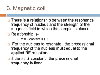 3. Magnetic coil
 There is a relationship between the resonance
frequency of nucleus and the strength of the
magnetic field in which the sample is placed .
 Relationship is-
 V = Constant × 
 For the nucleus to resonate , the precessional
frequency of the nucleus must equal to the
applied RF radiation.
 If the  is constant , the precessional
frequency is fixed.
 