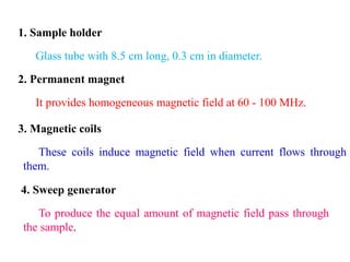 1. Sample holder
Glass tube with 8.5 cm long, 0.3 cm in diameter.
2. Permanent magnet
It provides homogeneous magnetic field at 60 - 100 MHz.
3. Magnetic coils
These coils induce magnetic field when current flows through
them.
4. Sweep generator
To produce the equal amount of magnetic field pass through
the sample.
 