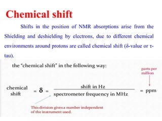 Chemical shift
Shifts in the position of NMR absorptions arise from the
Shielding and deshielding by electrons, due to different chemical
environments around protons are called chemical shift (δ-value or τ-
tau).
 