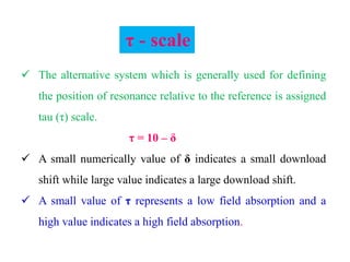  The alternative system which is generally used for defining
the position of resonance relative to the reference is assigned
tau (τ) scale.
τ = 10 – δ
 A small numerically value of δ indicates a small download
shift while large value indicates a large download shift.
 A small value of τ represents a low field absorption and a
high value indicates a high field absorption.
τ - scale
 
